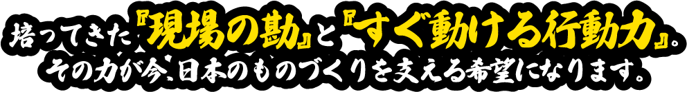 培ってきた『現場の勘』と『すぐ動ける行動力』。その力が今、日本のものづくりを支える希望になります。